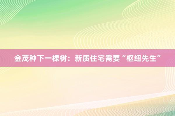 金茂种下一棵树：新质住宅需要“枢纽先生”