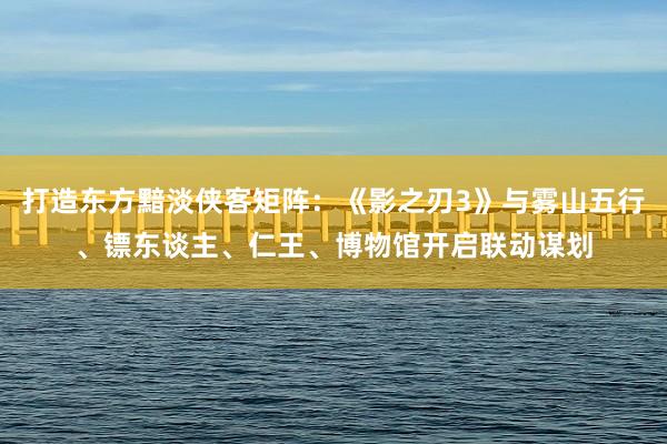 打造东方黯淡侠客矩阵：《影之刃3》与雾山五行、镖东谈主、仁王、博物馆开启联动谋划