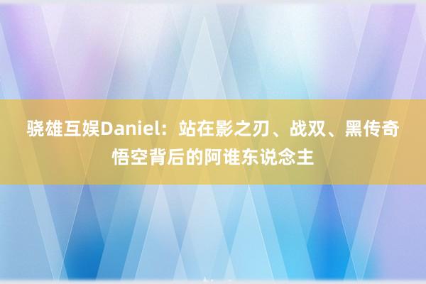 骁雄互娱Daniel：站在影之刃、战双、黑传奇悟空背后的阿谁东说念主