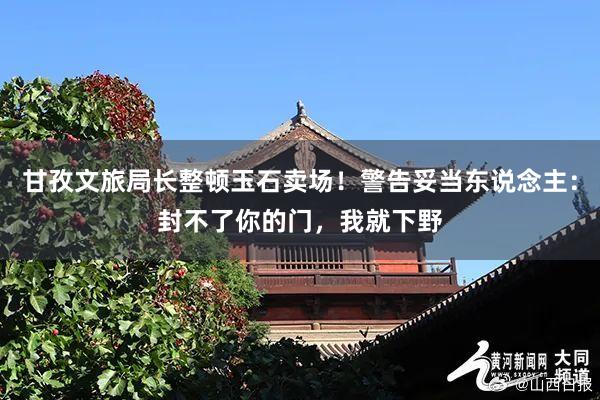 甘孜文旅局长整顿玉石卖场！警告妥当东说念主：封不了你的门，我就下野