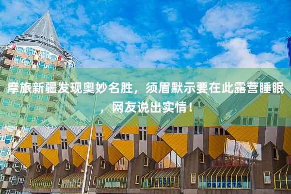 摩旅新疆发现奥妙名胜，须眉默示要在此露营睡眠，网友说出实情！