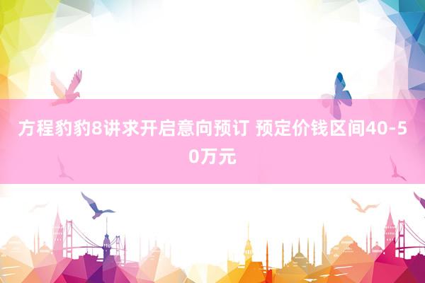方程豹豹8讲求开启意向预订 预定价钱区间40-50万元