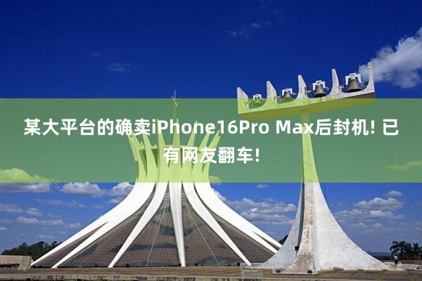 某大平台的确卖iPhone16Pro Max后封机! 已有网友翻车!