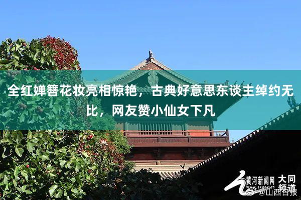 全红婵簪花妆亮相惊艳，古典好意思东谈主绰约无比，网友赞小仙女下凡