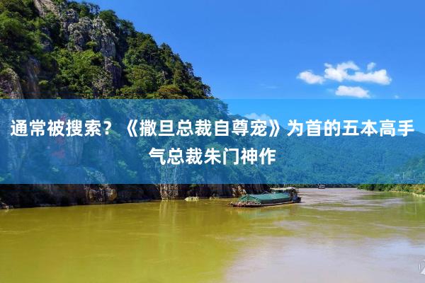 通常被搜索？《撒旦总裁自尊宠》为首的五本高手气总裁朱门神作