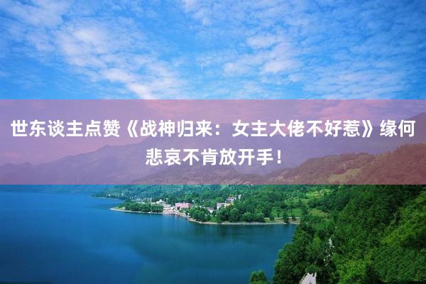 世东谈主点赞《战神归来：女主大佬不好惹》缘何悲哀不肯放开手！