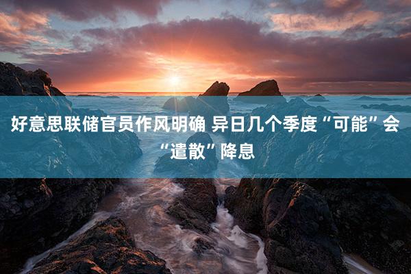 好意思联储官员作风明确 异日几个季度“可能”会“遣散”降息