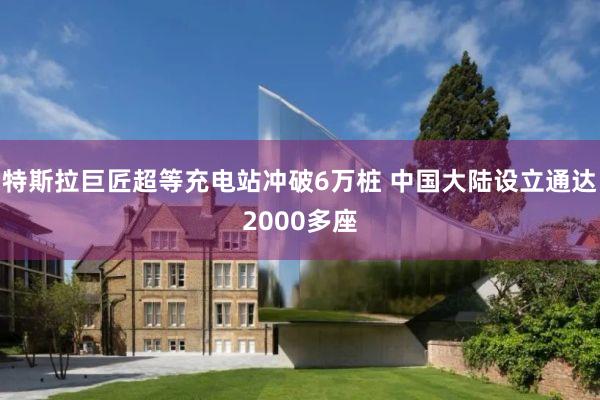 特斯拉巨匠超等充电站冲破6万桩 中国大陆设立通达2000多座