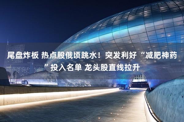 尾盘炸板 热点股俄顷跳水！突发利好 “减肥神药”投入名单 龙头股直线拉升