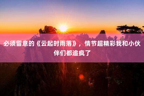 必须留意的《云起时雨落》，情节超精彩我和小伙伴们都追疯了