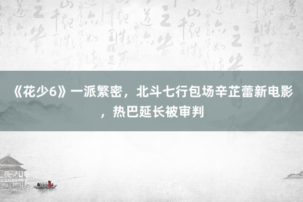 《花少6》一派繁密，北斗七行包场辛芷蕾新电影，热巴延长被审判
