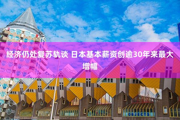 经济仍处复苏轨谈 日本基本薪资创逾30年来最大增幅