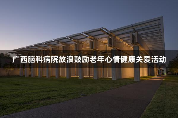 广西脑科病院放浪鼓励老年心情健康关爱活动