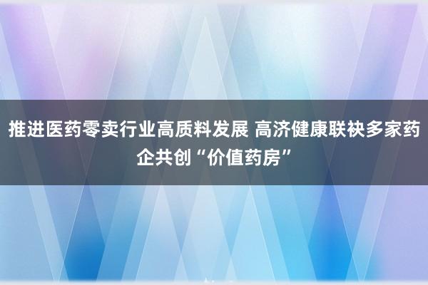 推进医药零卖行业高质料发展 高济健康联袂多家药企共创“价值药房”