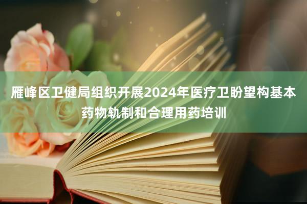 雁峰区卫健局组织开展2024年医疗卫盼望构基本药物轨制和合理用药培训