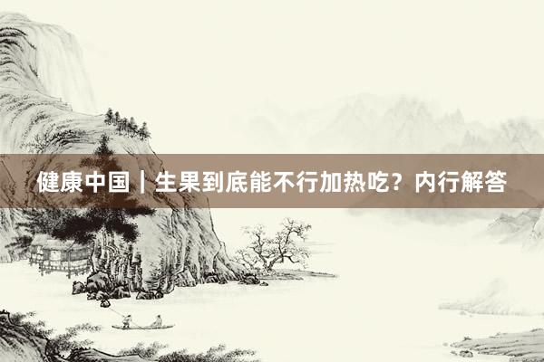 健康中国｜生果到底能不行加热吃？内行解答