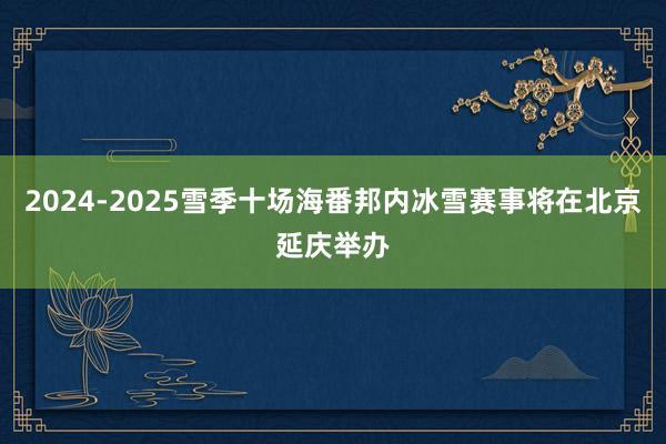 2024-2025雪季十场海番邦内冰雪赛事将在北京延庆举办