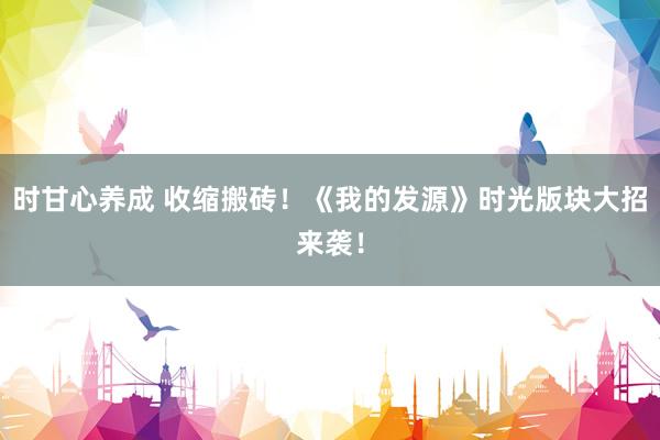 时甘心养成 收缩搬砖！《我的发源》时光版块大招来袭！