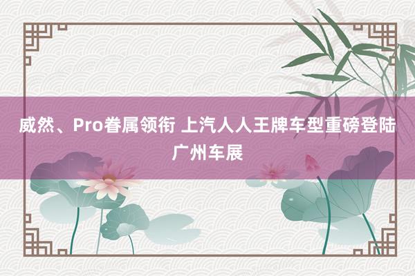 威然、Pro眷属领衔 上汽人人王牌车型重磅登陆广州车展