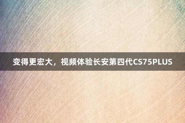 变得更宏大，视频体验长安第四代CS75PLUS