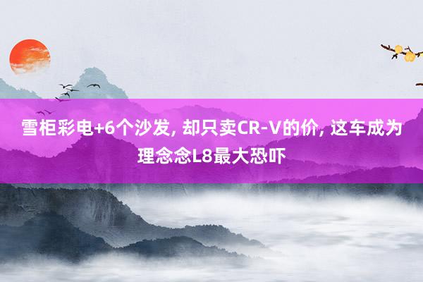 雪柜彩电+6个沙发, 却只卖CR-V的价, 这车成为理念念L8最大恐吓