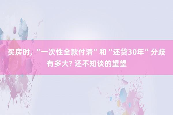 买房时, “一次性全款付清”和“还贷30年”分歧有多大? 还不知谈的望望