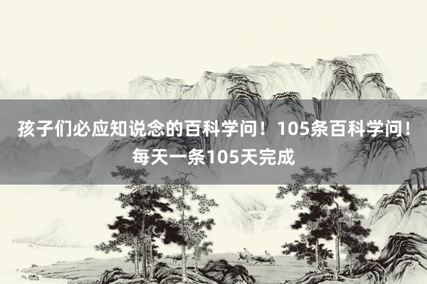 孩子们必应知说念的百科学问！105条百科学问！每天一条105天完成